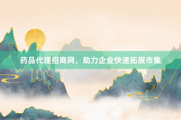 药品代理招商网,助力企业快速拓展市集
