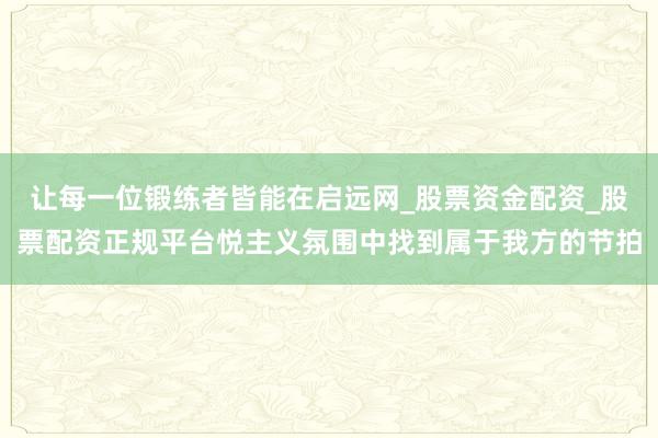 让每一位锻练者皆能在启远网_股票资金配资_股票配资正规平台悦主义氛围中找到属于我方的节拍
