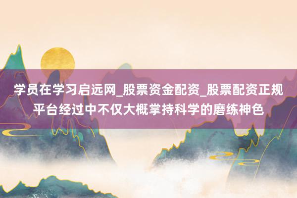 学员在学习启远网_股票资金配资_股票配资正规平台经过中不仅大概掌持科学的磨练神色